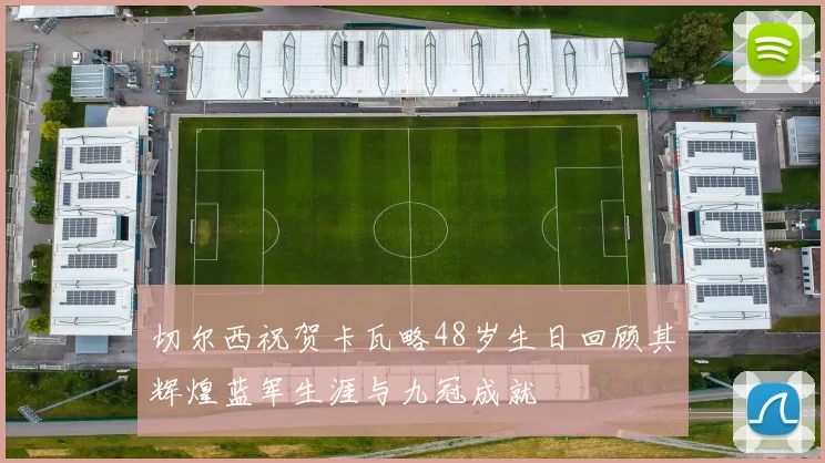 切尔西祝贺卡瓦略48岁生日回顾其辉煌蓝军生涯与九冠成就