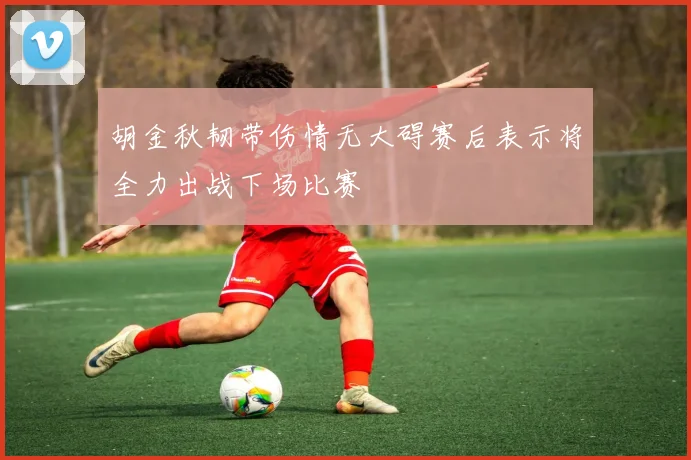 胡金秋韧带伤情无大碍赛后表示将全力出战下场比赛