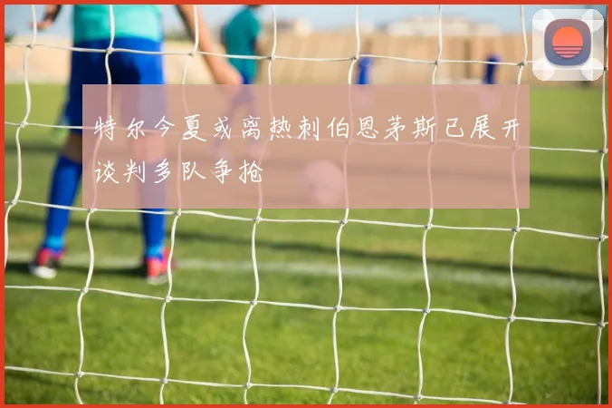 特尔今夏或离热刺伯恩茅斯已展开谈判多队争抢