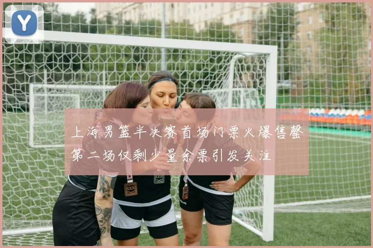 上海男篮半决赛首场门票火爆售罄第二场仅剩少量余票引发关注
