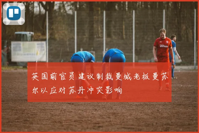 英国前官员建议制裁曼城老板曼苏尔以应对苏丹冲突影响