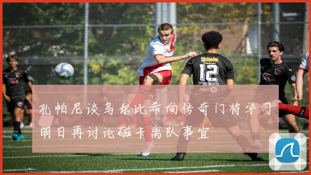 孔帕尼谈乌尔比希向传奇门将学习明日再讨论磁卡离队事宜