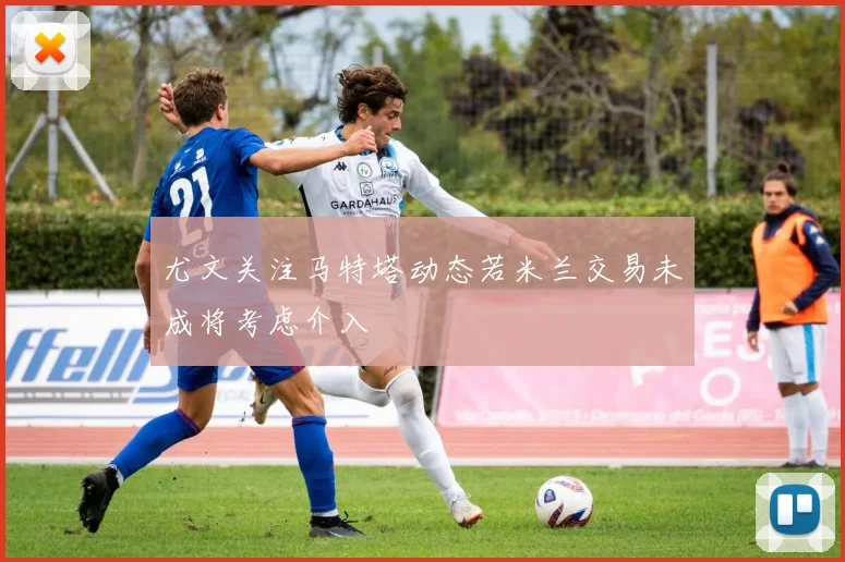 尤文关注马特塔动态若米兰交易未成将考虑介入