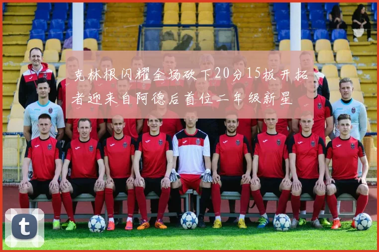 克林根闪耀全场砍下20分15板开拓者迎来自阿德后首位二年级新星