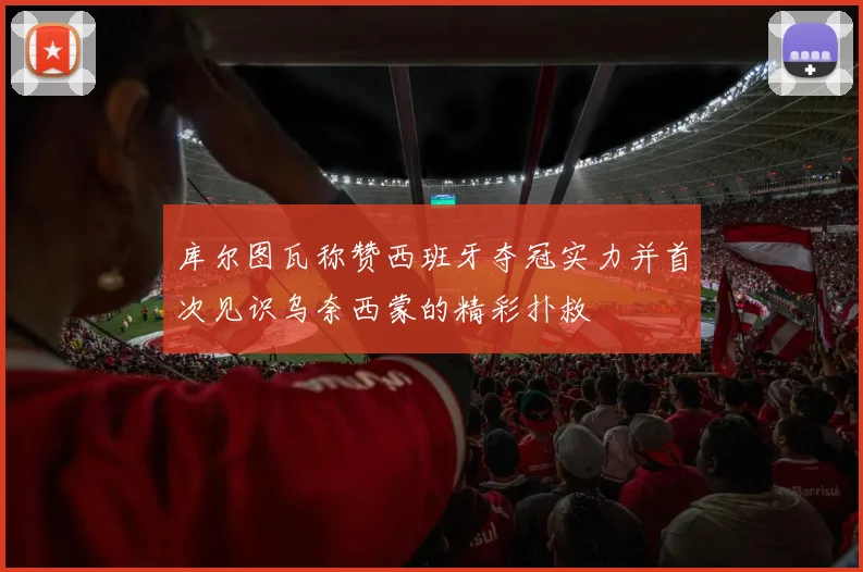 库尔图瓦称赞西班牙夺冠实力并首次见识乌奈西蒙的精彩扑救