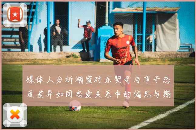 媒体人分析湖蜜对东契奇与华子态度差异如同恋爱关系中的偏见与期待