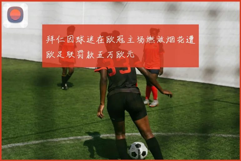 拜仁因球迷在欧冠主场燃放烟花遭欧足联罚款五万欧元