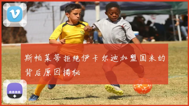 斯帕莱蒂拒绝伊卡尔迪加盟国米的背后原因揭秘