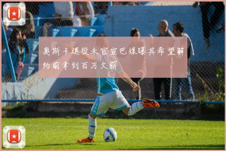 奥斯卡退役未官宣巴媒曝其希望解约前拿到百万欠薪
