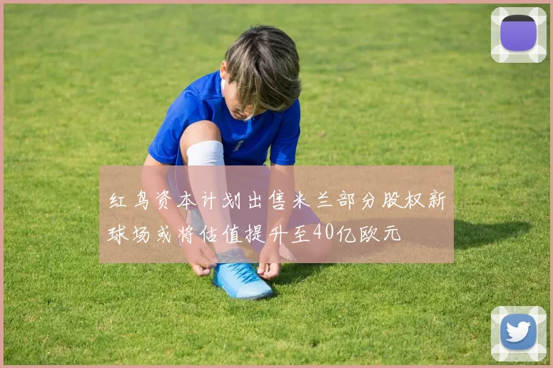 红鸟资本计划出售米兰部分股权新球场或将估值提升至40亿欧元