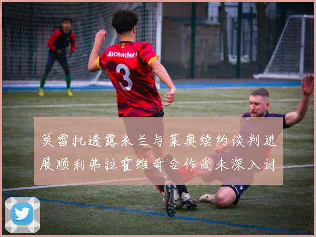 莫雷托透露米兰与莱奥续约谈判进展顺利弗拉霍维奇合作尚未深入讨论
