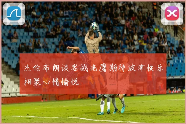 杰伦布朗谈客战老鹰期待波津快乐相聚心情愉悦
