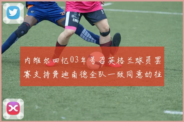 内维尔回忆03年号召英格兰球员罢赛支持费迪南德全队一致同意的往事