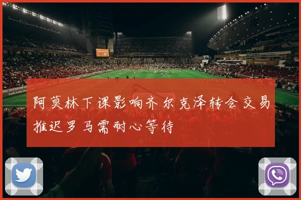 阿莫林下课影响齐尔克泽转会交易推迟罗马需耐心等待