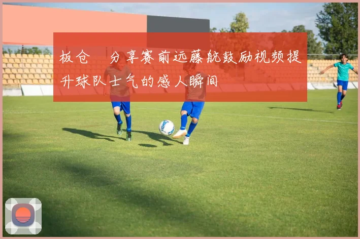 板仓滉分享赛前远藤航鼓励视频提升球队士气的感人瞬间