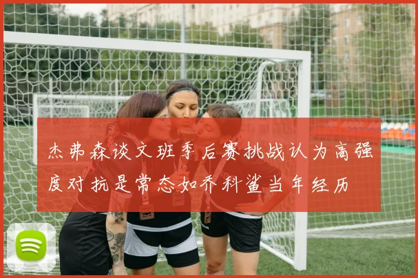 杰弗森谈文班季后赛挑战认为高强度对抗是常态如乔科鲨当年经历